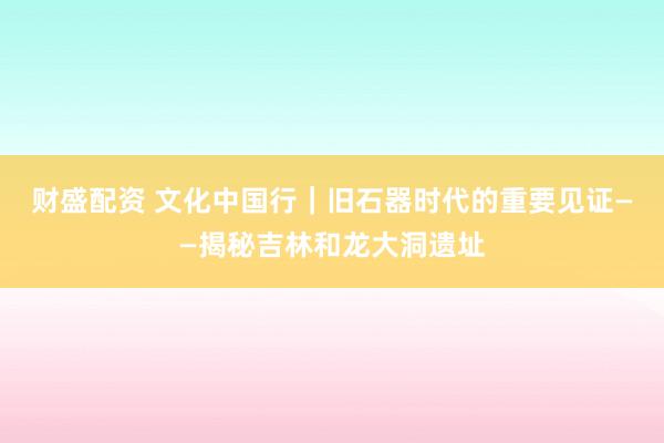 财盛配资 文化中国行｜旧石器时代的重要见证——揭秘吉林和龙大洞遗址