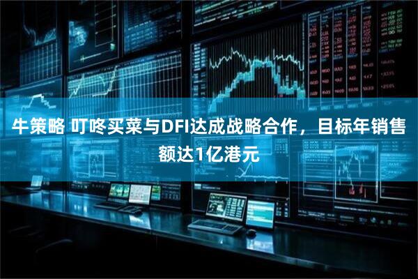 牛策略 叮咚买菜与DFI达成战略合作，目标年销售额达1亿港元