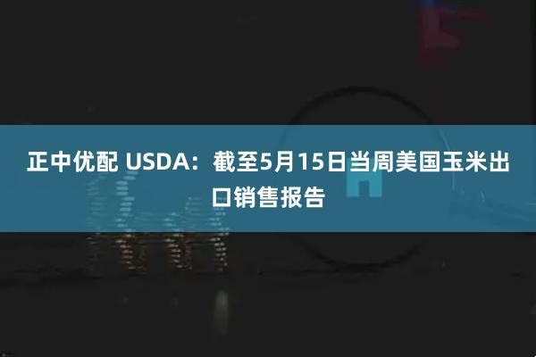 正中优配 USDA：截至5月15日当周美国玉米出口销售报告