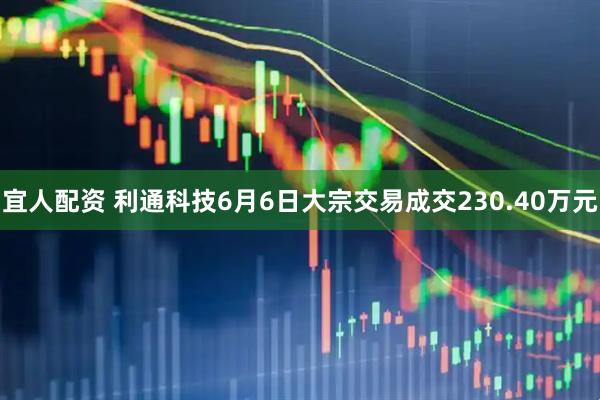 宜人配资 利通科技6月6日大宗交易成交230.40万元