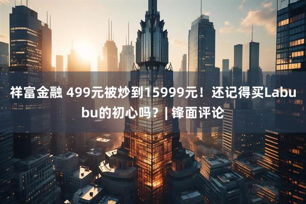 祥富金融 499元被炒到15999元！还记得买Labubu的初心吗？| 锋面评论