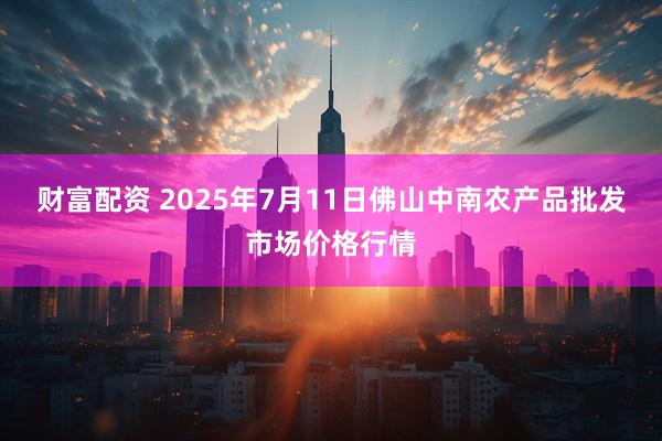 财富配资 2025年7月11日佛山中南农产品批发市场价格行情