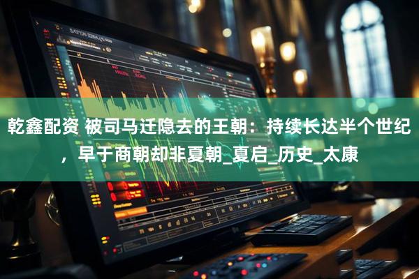 乾鑫配资 被司马迁隐去的王朝：持续长达半个世纪，早于商朝却非夏朝_夏启_历史_太康