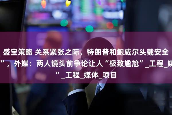 盛宝策略 关系紧张之际，特朗普和鲍威尔头戴安全帽“同框”，外媒：两人镜头前争论让人“极致尴尬”_工程_媒体_项目