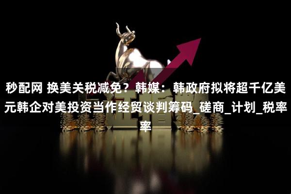 秒配网 换美关税减免？韩媒：韩政府拟将超千亿美元韩企对美投资当作经贸谈判筹码_磋商_计划_税率