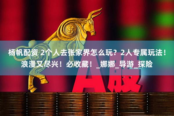 杨帆配资 2个人去张家界怎么玩？2人专属玩法！浪漫又尽兴！必收藏！_娜娜_导游_探险