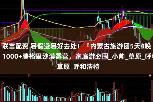 联富配资 暑假避暑好去处！「内蒙古旅游团5天4晚报价」1000+腾格里沙漠露营，家庭游必囤_小帅_草原_呼和浩特
