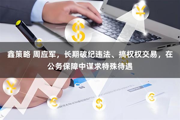 鑫策略 周应军，长期破纪违法、搞权权交易，在公务保障中谋求特殊待遇