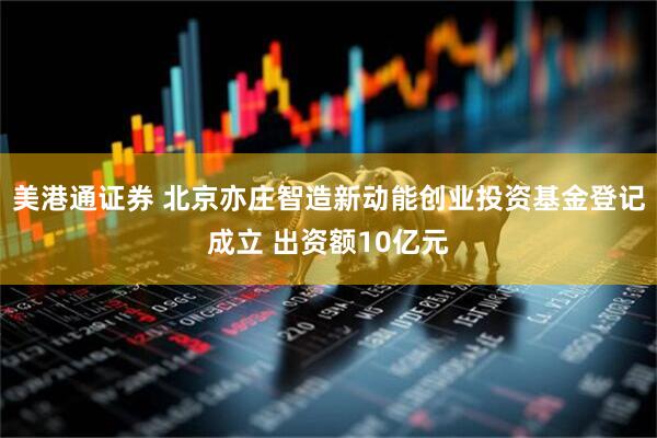 美港通证券 北京亦庄智造新动能创业投资基金登记成立 出资额10亿元