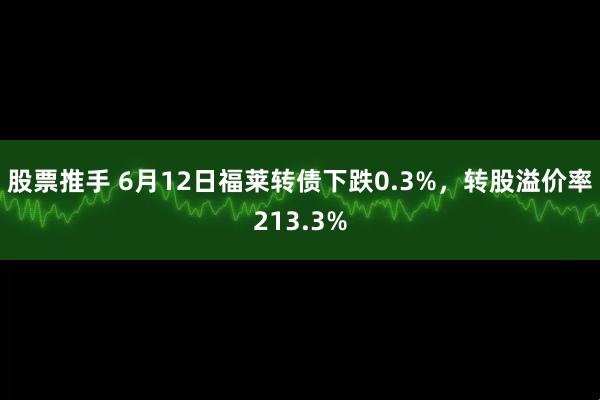 股票推手 6月12日福莱转债下跌0.3%，转股溢价率213.3%
