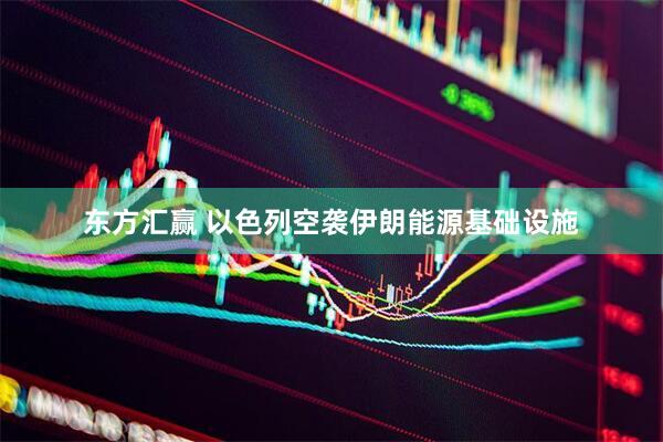 东方汇赢 以色列空袭伊朗能源基础设施