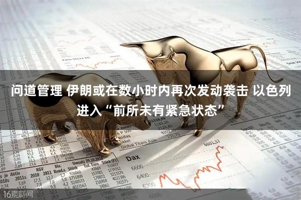 问道管理 伊朗或在数小时内再次发动袭击 以色列进入“前所未有紧急状态”