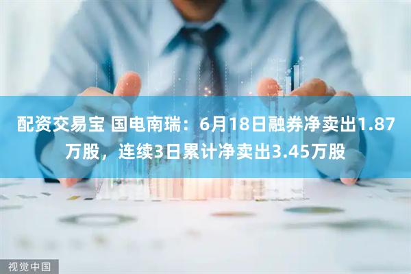 配资交易宝 国电南瑞：6月18日融券净卖出1.87万股，连续3日累计净卖出3.45万股